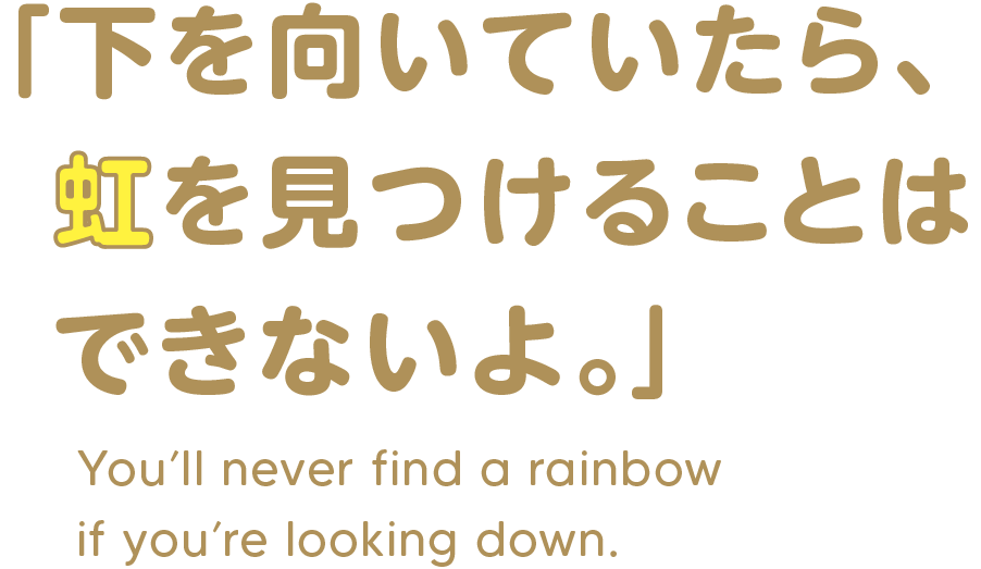 「下を向いていたら、  虹を見つけることは  できないよ。」You’ll never find a rainbow if you’re looking down.